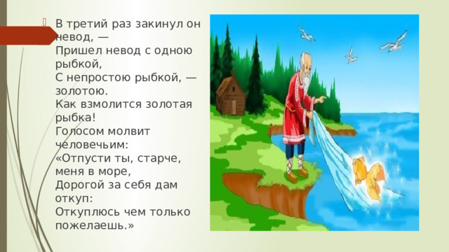 В третий раз закинул он невод, —  Пришел невод с одною рыбкой,  С непростою рыбкой, — золотою.  Как взмолится золотая рыбка!  Голосом молвит человечьим:  «Отпусти ты, старче, меня в море,  Дорогой за себя дам откуп:  Откуплюсь чем только пожелаешь.» 
