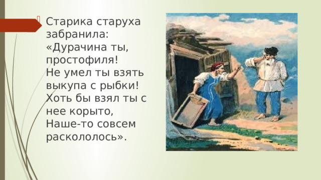 Старика старуха забранила:  «Дурачина ты, простофиля!  Не умел ты взять выкупа с рыбки!  Хоть бы взял ты с нее корыто,  Наше-то совсем раскололось». 