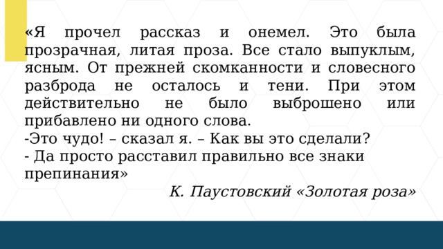 « Я прочел рассказ и онемел. Это была прозрачная, литая проза. Все стало выпуклым, ясным. От прежней скомканности и словесного разброда не осталось и тени. При этом действительно не было выброшено или прибавлено ни одного слова. -Это чудо! – сказал я. – Как вы это сделали? - Да просто расставил правильно все знаки препинания» К. Паустовский «Золотая роза»  