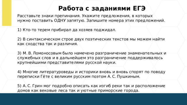 Работа с заданиями ЕГЭ Расставьте знаки препинания. Укажите предложения, в которых нужно поставить ОДНУ запятую. Запишите номера этих предложений. 1)  Кто-то терем прибирал да хозяев поджидал. 2)  В синтаксическом строе двух поэтических текстов мы можем найти как сходства так и различия. 3)  М. В. Ломоносовым было намечено разграничение знаменательных и служебных слов и в дальнейшем это разграничение поддерживалось крупнейшими представителями русской науки. 4)  Многие литературоведы и историки вновь и вновь спорят по поводу переписки Гёте с великим русским поэтом А. С. Пушкиным. 5)  А. С. Грин мог подробно описать как изгиб реки так и расположение домов как вековые леса так и уютные приморские города.  