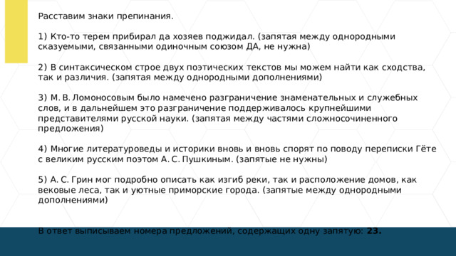 Расставим знаки препинания. 1)  Кто-то терем прибирал да хозяев поджидал. (запятая между однородными сказуемыми, связанными одиночным союзом ДА, не нужна) 2)  В синтаксическом строе двух поэтических текстов мы можем найти как сходства, так и различия. (запятая между однородными дополнениями) 3)  М. В. Ломоносовым было намечено разграничение знаменательных и служебных слов, и в дальнейшем это разграничение поддерживалось крупнейшими представителями русской науки. (запятая между частями сложносочиненного предложения) 4)  Многие литературоведы и историки вновь и вновь спорят по поводу переписки Гёте с великим русским поэтом А. С. Пушкиным. (запятые не нужны) 5)  А. С. Грин мог подробно описать как изгиб реки, так и расположение домов, как вековые леса, так и уютные приморские города. (запятые между однородными дополнениями) В ответ выписываем номера предложений, содержащих одну запятую: 23.  