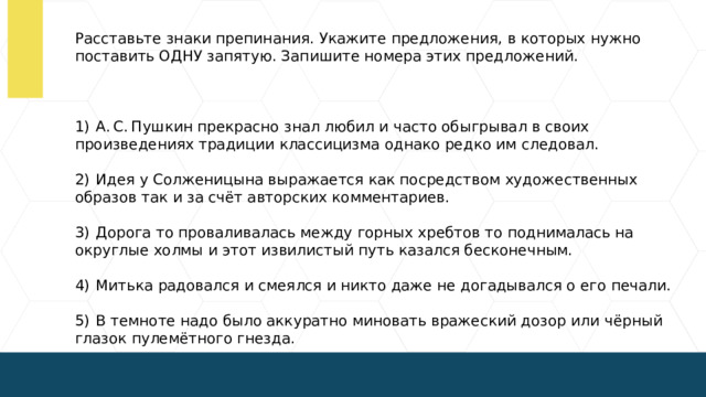 Расставьте знаки препинания. Укажите предложения, в которых нужно поставить ОДНУ запятую. Запишите номера этих предложений.   1)  А. С. Пушкин прекрасно знал любил и часто обыгрывал в своих произведениях традиции классицизма однако редко им следовал. 2)  Идея у Солженицына выражается как посредством художественных образов так и за счёт авторских комментариев. 3)  Дорога то проваливалась между горных хребтов то поднималась на округлые холмы и этот извилистый путь казался бесконечным. 4)  Митька радовался и смеялся и никто даже не догадывался о его печали. 5)  В темноте надо было аккуратно миновать вражеский дозор или чёрный глазок пулемётного гнезда.  