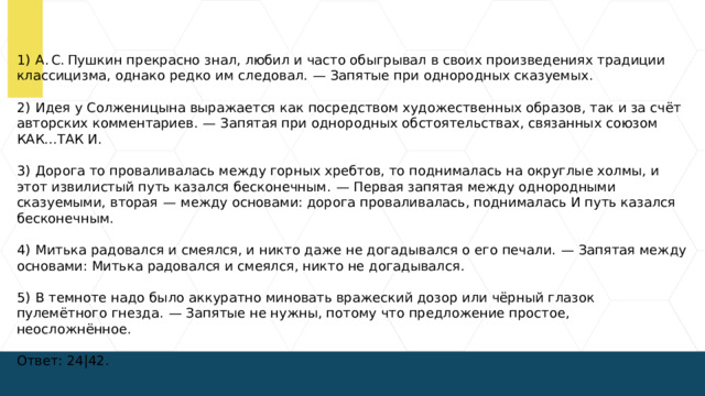 1)  А. С. Пушкин прекрасно знал, любил и часто обыгрывал в своих произведениях традиции классицизма, однако редко им следовал.  — Запятые при однородных сказуемых. 2)  Идея у Солженицына выражается как посредством художественных образов, так и за счёт авторских комментариев.  — Запятая при однородных обстоятельствах, связанных союзом КАК...ТАК И. 3)  Дорога то проваливалась между горных хребтов, то поднималась на округлые холмы, и этот извилистый путь казался бесконечным.  — Первая запятая между однородными сказуемыми, вторая  — между основами: дорога проваливалась, поднималась И путь казался бесконечным. 4)  Митька радовался и смеялся, и никто даже не догадывался о его печали.  — Запятая между основами: Митька радовался и смеялся, никто не догадывался. 5)  В темноте надо было аккуратно миновать вражеский дозор или чёрный глазок пулемётного гнезда.  — Запятые не нужны, потому что предложение простое, неосложнённое. Ответ: 24|42.  
