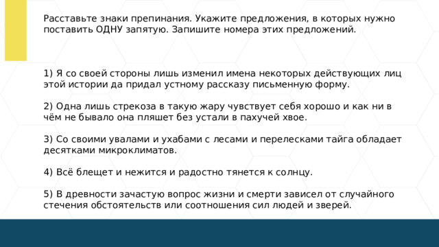 Расставьте знаки препинания. Укажите предложения, в которых нужно поставить ОДНУ запятую. Запишите номера этих предложений.   1)  Я со своей стороны лишь изменил имена некоторых действующих лиц этой истории да придал устному рассказу письменную форму. 2)  Одна лишь стрекоза в такую жару чувствует себя хорошо и как ни в чём не бывало она пляшет без устали в пахучей хвое. 3)  Со своими увалами и ухабами с лесами и перелесками тайга обладает десятками микроклиматов. 4)  Всё блещет и нежится и радостно тянется к солнцу. 5)  В древности зачастую вопрос жизни и смерти зависел от случайного стечения обстоятельств или соотношения сил людей и зверей.  