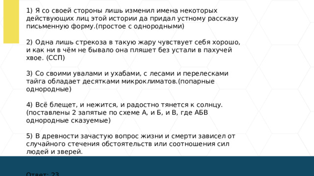 1)  Я со своей стороны лишь изменил имена некоторых действующих лиц этой истории да придал устному рассказу письменную форму.(простое с однородными) 2)  Одна лишь стрекоза в такую жару чувствует себя хорошо, и как ни в чём не бывало она пляшет без устали в пахучей хвое. (ССП) 3)  Со своими увалами и ухабами, с лесами и перелесками тайга обладает десятками микроклиматов.(попарные однородные) 4)  Всё блещет, и нежится, и радостно тянется к солнцу.(поставлены 2 запятые по схеме А, и Б, и В, где АБВ однородные сказуемые) 5)  В древности зачастую вопрос жизни и смерти зависел от случайного стечения обстоятельств или соотношения сил людей и зверей. Ответ: 23.  