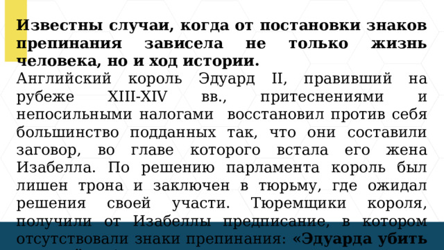 Известны случаи, когда от постановки знаков препинания зависела не только жизнь человека, но и ход истории. Английский король Эдуард II, правивший на рубеже XIII-XIV вв., притеснениями и непосильными налогами восстановил против себя большинство подданных так, что они составили заговор, во главе которого встала его жена Изабелла. По решению парламента король был лишен трона и заключен в тюрьму, где ожидал решения своей участи. Тюремщики короля, получили от Изабеллы предписание, в котором отсутствовали знаки препинания: «Эдуарда убить не смейте бояться полезно».  