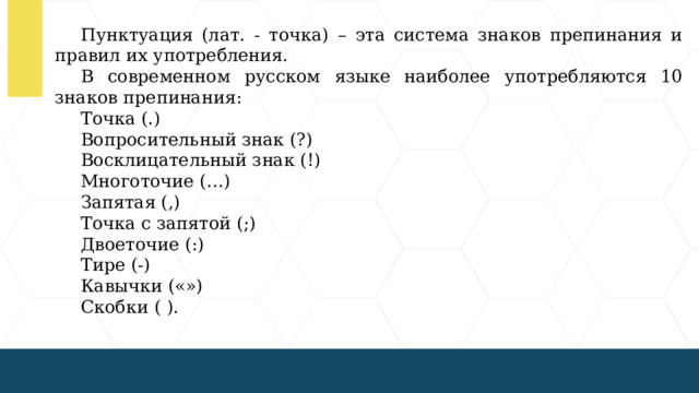 Пунктуация (лат. - точка) – эта система знаков препинания и правил их употребления. В современном русском языке наиболее употребляются 10 знаков препинания: Точка (.) Вопросительный знак (?) Восклицательный знак (!) Многоточие (…) Запятая (,) Точка с запятой (;) Двоеточие (:) Тире (-) Кавычки («») Скобки ( ).  