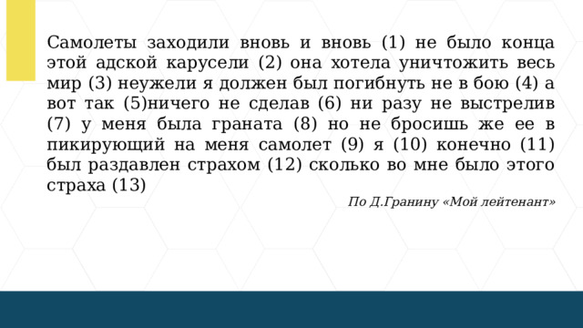 Самолеты заходили вновь и вновь (1) не было конца этой адской карусели (2) она хотела уничтожить весь мир (3) неужели я должен был погибнуть не в бою (4) а вот так (5)ничего не сделав (6) ни разу не выстрелив (7) у меня была граната (8) но не бросишь же ее в пикирующий на меня самолет (9) я (10) конечно (11) был раздавлен страхом (12) сколько во мне было этого страха (13) По Д.Гранину «Мой лейтенант»  