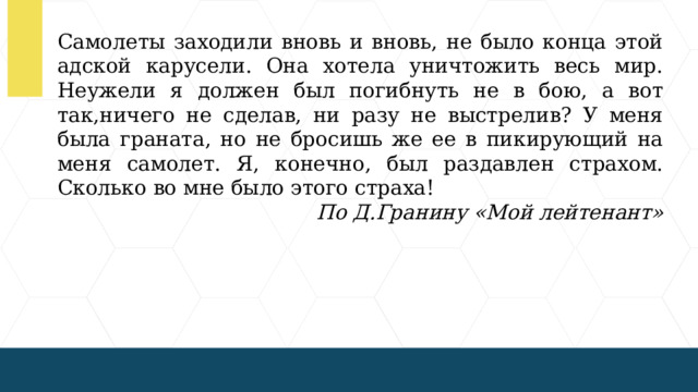 Самолеты заходили вновь и вновь, не было конца этой адской карусели. Она хотела уничтожить весь мир. Неужели я должен был погибнуть не в бою, а вот так,ничего не сделав, ни разу не выстрелив? У меня была граната, но не бросишь же ее в пикирующий на меня самолет. Я, конечно, был раздавлен страхом. Сколько во мне было этого страха! По Д.Гранину «Мой лейтенант»  