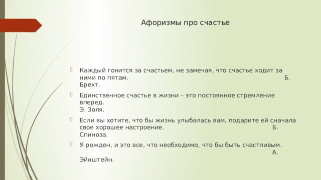 Афоризмы про счастье Каждый гонится за счастьем, не замечая, что счастье ходит за ними по пятам.              Б. Брехт. Единственное счастье в жизни – это постоянное стремление вперед.                 Э. Золя. Если вы хотите, что бы жизнь улыбалась вам, подарите ей сначала свое хорошее настроение.          Б. Спиноза. Я рожден, и это все, что необходимо, что бы быть счастливым.                   А. Эйнштейн. 