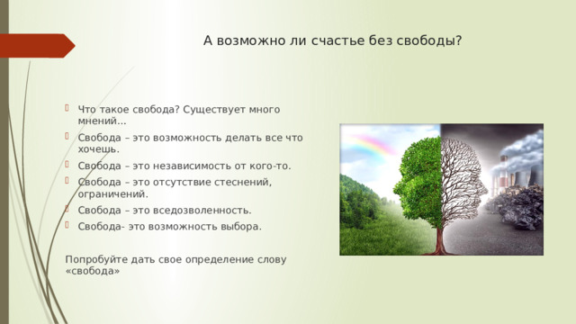 А возможно ли счастье без свободы? Что такое свобода? Существует много мнений… Свобода – это возможность делать все что хочешь. Свобода – это независимость от кого-то. Свобода – это отсутствие стеснений, ограничений. Свобода – это вседозволенность. Свобода- это возможность выбора. Попробуйте дать свое определение слову «свобода» 