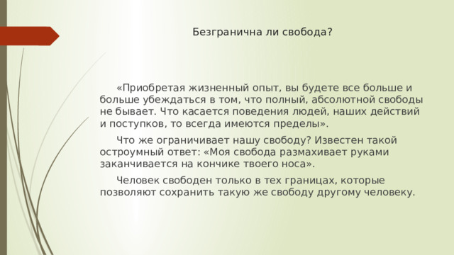 Безгранична ли свобода?  «Приобретая жизненный опыт, вы будете все больше и больше убеждаться в том, что полный, абсолютной свободы не бывает. Что касается поведения людей, наших действий и поступков, то всегда имеются пределы».  Что же ограничивает нашу свободу? Известен такой остроумный ответ: «Моя свобода размахивает руками заканчивается на кончике твоего носа».  Человек свободен только в тех границах, которые позволяют сохранить такую же свободу другому человеку. 
