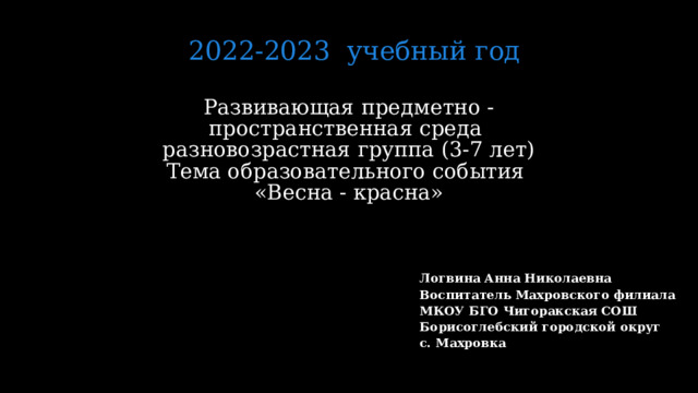 2022-2023 учебный год Развивающая предметно -пространственная среда  разновозрастная группа (3-7 лет)  Тема образовательного события  «Весна - красна»   Логвина Анна Николаевна Воспитатель Махровского филиала МКОУ БГО Чигоракская СОШ Борисоглебский городской округ с. Махровка  