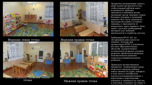 Предметно-развивающая среда в моей группе организуется так, чтобы каждый ребенок имел возможность свободно заниматься любимым делом. Активный сектор занимает самую большую площадь в групповой комнате. Все части группового пространства имеют условные границы, в зависимости от конкретных задач момента. Дети знают, где взять необходимый материал для любимой деятельности и атрибуты для игр. Требования ФГОС ДО на сегодняшний день никто не отменял, поэтому при организации РППС я учитывала все пять образовательных областей: художественно-эстетическое развитие, речевое развитие, физическое развитие, познавательное развитие, социально-коммуникативное развитие. Правильно организованная предметно - развивающая среда позволяет каждому ребенку найти занятие по душе, поверить в свои силы и способности, научиться взаимодействовать с взрослыми и сверстниками, понимать и оценивать их чувства и поступки, а именно это лежит в основе развивающего обучения. Верхняя левая точка Верхняя правая точка Вход в группу, нижняя левая точка Нижняя правая точка  