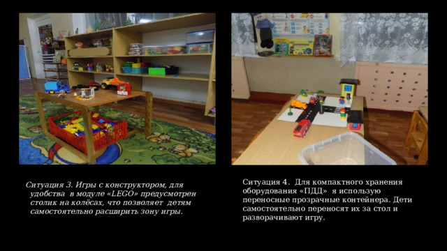 Ситуация 3. Игры с конструктором, для удобства в модуле «LEGO» предусмотрен столик на колёсах, что позволяет  детям самостоятельно расширить зону игры. Ситуация 4. Для компактного хранения оборудования «ПДД» я использую переносные прозрачные контейнера. Дети самостоятельно переносят их за стол и разворачивают игру. 