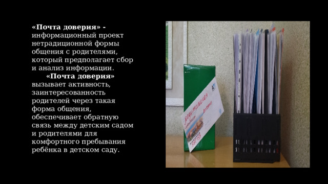 «Почта доверия» - информационный проект нетрадиционной формы общения с родителями, который предполагает сбор и анализ информации.  «Почта доверия» вызывает активность, заинтересованность родителей через такая форма общения, обеспечивает обратную связь между детским садом и родителями для комфортного пребывания ребёнка в детском саду. 