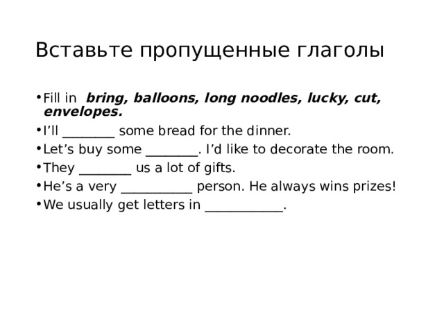 Вставьте пропущенные глаголы Fill in bring, balloons, long noodles, lucky, cut, envelopes.  I’ll ________ some bread for the dinner. Let’s buy some ________. I’d like to decorate the room. They ________ us a lot of gifts. He’s a very ___________ person. He always wins prizes! We usually get letters in ____________. 