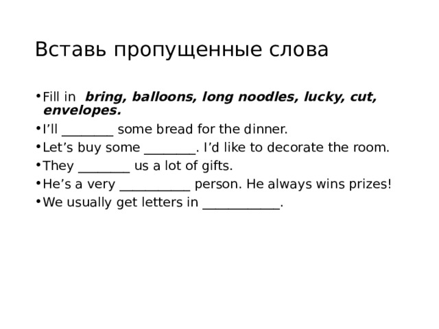 Вставь пропущенные слова Fill in bring, balloons, long noodles, lucky, cut, envelopes.  I’ll ________ some bread for the dinner. Let’s buy some ________. I’d like to decorate the room. They ________ us a lot of gifts. He’s a very ___________ person. He always wins prizes! We usually get letters in ____________. 
