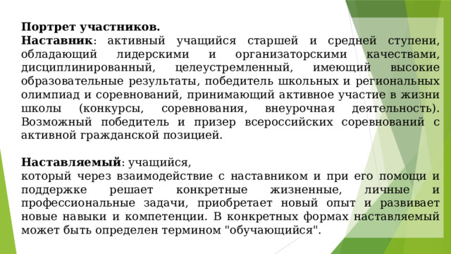 Портрет участников. Наставник : активный учащийся старшей и средней ступени, обладающий лидерскими и организаторскими качествами, дисциплинированный, целеустремленный, имеющий высокие образовательные результаты, победитель школьных и региональных олимпиад и соревнований, принимающий активное участие в жизни школы (конкурсы, соревнования, внеурочная деятельность). Возможный победитель и призер всероссийских соревнований с активной гражданской позицией. Наставляемый : учащийся, который через взаимодействие с наставником и при его помощи и поддержке решает конкретные жизненные, личные и профессиональные задачи, приобретает новый опыт и развивает новые навыки и компетенции. В конкретных формах наставляемый может быть определен термином 