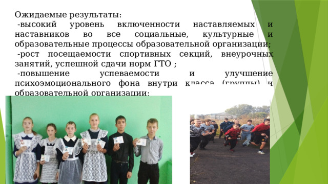 Ожидаемые результаты:   -высокий уровень включенности наставляемых и наставников во все социальные, культурные и образовательные процессы образовательной организации;   -рост посещаемости спортивных секций, внеурочных занятий, успешной сдачи норм ГТО ;   -повышение успеваемости и улучшение психоэмоционального фона внутри класса (группы) и образовательной организации;  -повышение самооценки. 