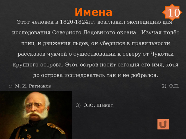 Имена 10 Этот человек в 1820-1824гг. возглавил экспедицию для исследования Северного Ледовитого океана. Изучая полёт птиц и движения льдов, он убедился в правильности рассказов чукчей о существовании к северу от Чукотки крупного острова. Этот остров носит сегодня его имя, хотя до острова исследователь так и не добрался. М. И. Ратманов 2) Ф.П. Врангель 3) О.Ю. Шмидт 