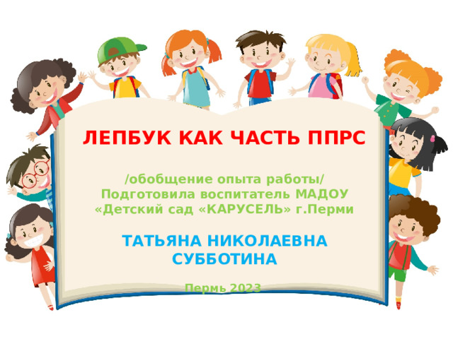 ЛЕПБУК КАК ЧАСТЬ ППРС  /обобщение опыта работы/ Подготовила воспитатель МАДОУ «Детский сад «КАРУСЕЛЬ» г.Перми  ТАТЬЯНА НИКОЛАЕВНА СУББОТИНА  Пермь 2023 