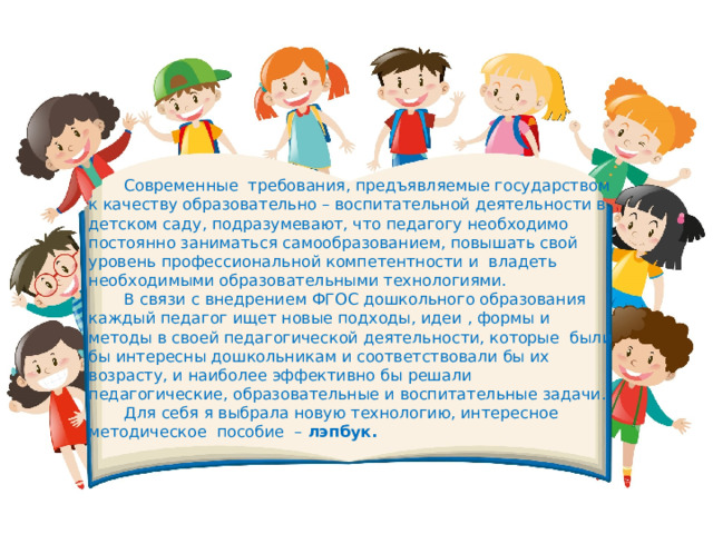 Современные  требования, предъявляемые государством к качеству образовательно – воспитательной деятельности в детском саду, подразумевают, что педагогу необходимо постоянно заниматься самообразованием, повышать свой уровень профессиональной компетентности и  владеть необходимыми образовательными технологиями. В связи с внедрением ФГОС дошкольного образования каждый педагог ищет новые подходы, идеи , формы и методы в своей педагогической деятельности, которые  были бы интересны дошкольникам и соответствовали бы их возрасту, и наиболее эффективно бы решали  педагогические, образовательные и воспитательные задачи. Для себя я выбрала новую технологию, интересное методическое  пособие  –  лэпбук. 