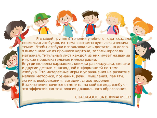 Я в своей группе в течении учебного года  создала несколько лэпбуков, их тема соответствует лексическим темам. Чтобы лэпбуки использовались достаточно долго, я выполнила их из прочного картона, заламинировала материал. Титульный лист каждой из них имеет название и яркие привлекательные иллюстрации. Внутри вклеены кармашки, книжки-раскладушки, окошки и другие детали с наглядной информацией по теме лэпбука. Это интересные игры и упражнения на развитие мелкой моторики, познания, речи,  мышления, памяти, логики, воображения,  загадки, стихотворения. В заключении хочется отметить, на мой взгляд, лэпбук – это эффективная технология дошкольного образования. СПАСИБООО ЗА ВНИМАНИЕЕЕ! 