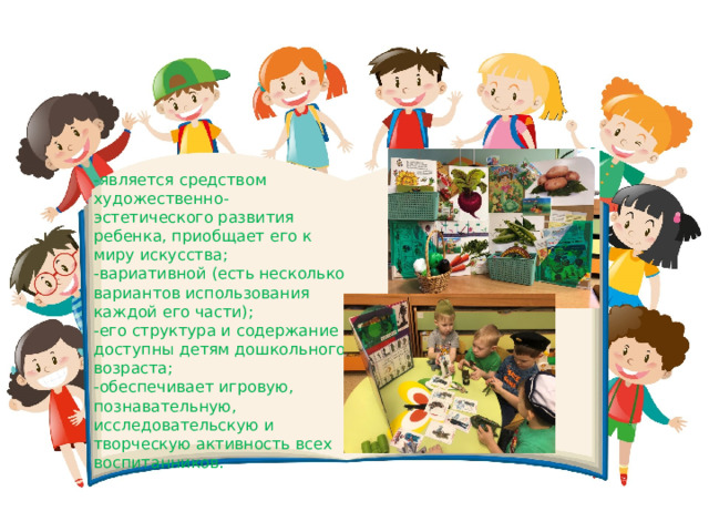 -является средством художественно-эстетического развития ребенка, приобщает его к миру искусства; -вариативной (есть несколько вариантов использования каждой его части); -его структура и содержание доступны детям дошкольного возраста; -обеспечивает игровую, познавательную, исследовательскую и творческую активность всех воспитанников. 