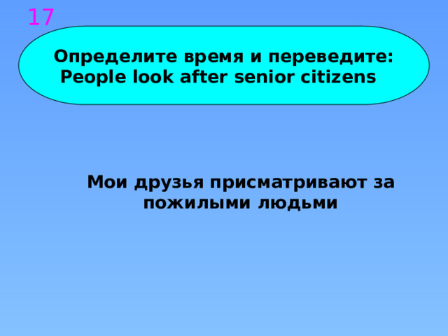 17 Определите время и переведите: People look after senior citizens Мои друзья присматривают за пожилыми людьми 