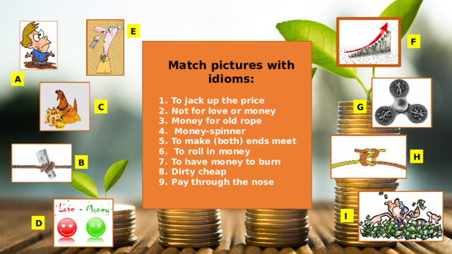 E F Match pictures with idioms:  To jack up the price Not for love or money Money for old rope  Money-spinner To make (both) ends meet  To roll in money To have money to burn Dirty cheap Pay through the nose    A G C H B I D 
