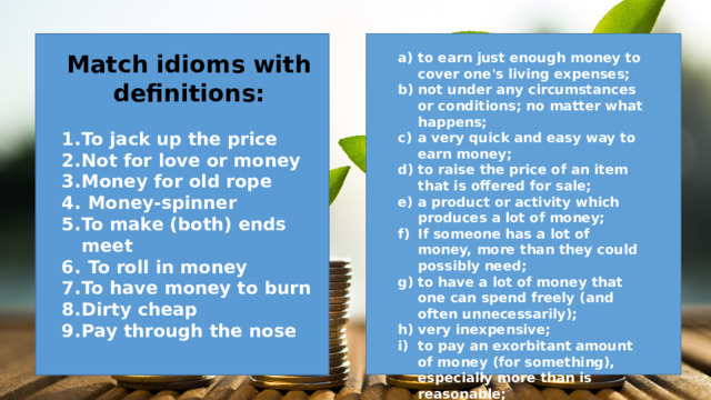Match idioms with definitions: to earn just enough money to cover one's living expenses; not under any circumstances or conditions; no matter what happens; a very quick and easy way to earn money; to raise the price of an item that is offered for sale; a product or activity which produces a lot of money; If someone has a lot of money, more than they could possibly need; to have a lot of money that one can spend freely (and often unnecessarily); very inexpensive; to pay an exorbitant amount of money (for something), especially more than is reasonable;  To jack up the price Not for love or money Money for old rope  Money-spinner To make (both) ends meet  To roll in money To have money to burn Dirty cheap Pay through the nose    