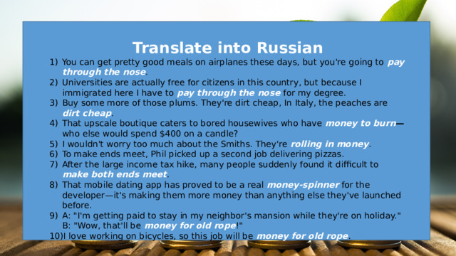 Translate into Russian You can get pretty good meals on airplanes these days, but you're going to pay through the nose . Universities are actually free for citizens in this country, but because I immigrated here I have to pay through the nose for my degree. Buy some more of those plums. They're dirt cheap, In Italy, the peaches are dirt cheap . That upscale boutique caters to bored housewives who have money to burn — who  else would spend $400 on a candle? I wouldn't worry too much about the Smiths. They're rolling in money . To make ends meet, Phil picked up a second job delivering pizzas. After the large income tax hike, many people suddenly found it difficult to make both ends meet . That mobile dating app has proved to be a real money-spinner for the developer—it's making them more money than anything else they've launched before. A: 