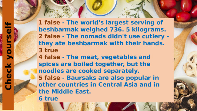 Check yourself 1 false - The world's largest serving of beshbarmak weighed 736. 5 kilograms. 2 false - The nomads didn't use cutlery - they ate beshbarmak with their hands. 3 true 4 false - The meat, vegetables and spices are boiled together, but the noodles are cooked separately. 5 false - Baursaks are also popular in other countries in Central Asia and in the Middle East. 6 true 