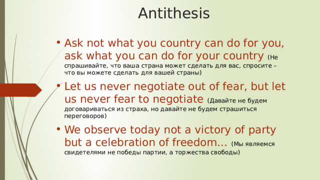 Antithesis Ask not what you country can do for you, ask what you can do for your country (Не спрашивайте, что ваша страна может сделать для вас, спросите – что вы можете сделать для вашей страны) Let us never negotiate out of fear, but let us never fear to negotiate  (Давайте не будем договариваться из страха, но да­вайте не будем страшиться переговоров) We observe today not a victory of party but a celebration of freedom… (Мы являемся свидетелями не победы партии, а торжества свободы) 