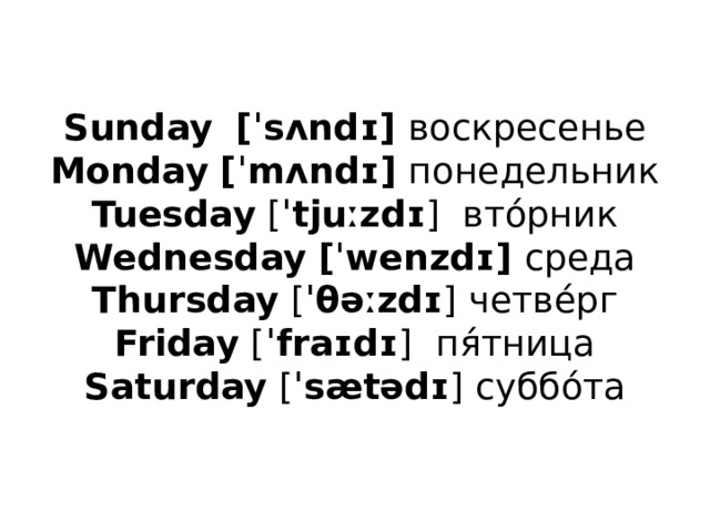 Sunday    [ˈsʌndɪ] воскресенье  Monday   [ˈmʌndɪ] понедельник  Tuesday  [ ˈtjuːzdɪ ]  вто́рник  Wednesday   [ˈwenzdɪ] среда  Thursday  [ ˈθəːzdɪ ] четве́рг  Friday  [ ˈfraɪdɪ ]  пя́тница  Saturday  [ ˈsætədɪ ] суббо́та   