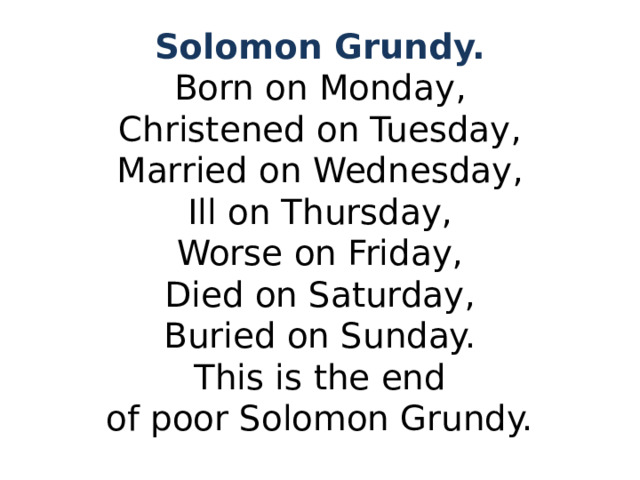 Solomon Grundy.  Born on Monday,  Christened on Tuesday,  Married on Wednesday,  Ill on Thursday,  Worse on Friday,  Died on Saturday,  Buried on Sunday.  This is the end  of poor Solomon Grundy. 