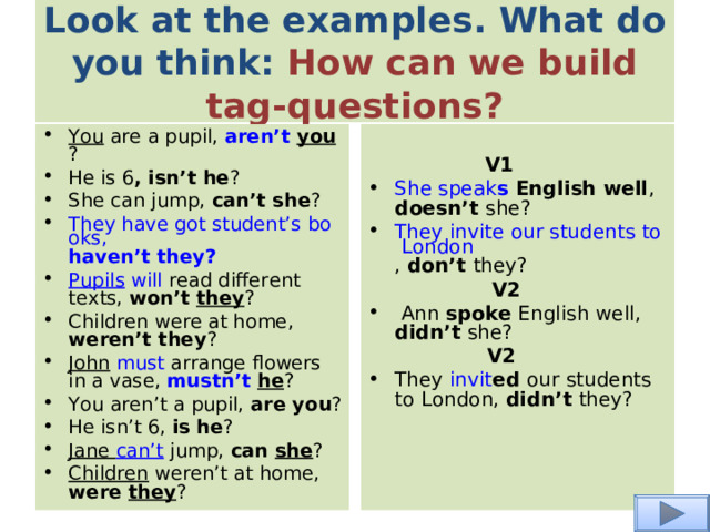 Look at the examples. What do you think: How can we build tag-questions? You are a pupil, aren’t you ? He is 6 , isn’t he ? She can jump, can’t she ? They have got student’s books, haven’t they ? Pupils  will read different texts, won’t they ? Children were at home, weren’t they ? John  must arrange flowers in a vase, mustn’t  he ? You aren’t a pupil, are you ? He isn’t 6, is he ? Jane can’t jump, can she ? Children weren’t at home, were they ?  V1 She speak s English well , doesn’t she?  They invite our students to London , don’t they?   V2   Ann spoke English well, didn’t she?    V2 They invit ed our students to London, didn’t they? 