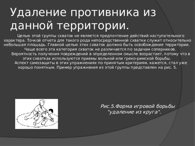 Удаление противника из данной территории. Целью этой группы схваток не является предпочтение действий наступательного характера. Точкой отчета для такого рода непосредственной схватки служит относительно небольшая площадь. Главной целью этих схваток должно быть освобождение территории. Чаще всего эта категория схваток не различается по задачам соперников. Вероятность получения повреждений в определенном смысле возрастает, потому что в этих схватках используются приемы вольной или греко-римской борьбы. Аспект самозащиты в этих упражнениях по принятым критериям, кажется, стал уже хорошо понятным. Пример упражнения из этой группы представлен на рис. 5. Рис.5.Форма игровой борьбы 