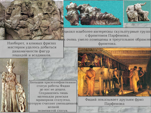 Однако наиболее интересны скульптурные группы с фронтонов Парфенона. Они очень умело помещены в треугольное обрамление фронтона. Наоборот, в конных фризах  мастерам удалось добиться динамичности фигур лошадей и всадников. Большая хризоэлефантинная  статуя работы Фидия до нас не дошла.  Сохранилась лишь маленькая римская  мраморная статуэтка, которую считают уменьшенной  копией знаменитой статуи. Фидий показывает друзьям фриз Парфенона 