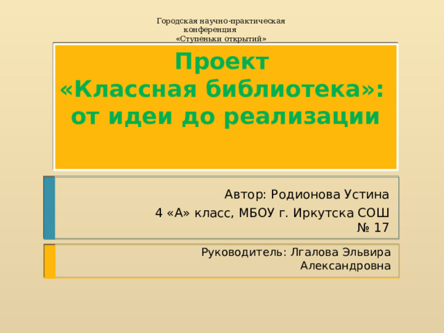Городская научно-практическая конференция « Ступеньки открытий » Проект  « Классная  библиотека»:  от идеи до реализации   Автор: Родионова Устина 4 «А» класс, МБОУ г. Иркутска СОШ № 17 Руководитель: Лгалова Эльвира Александровна Автор: Устина Родионова МБОУ СОШ № 17 4 « А » класс 