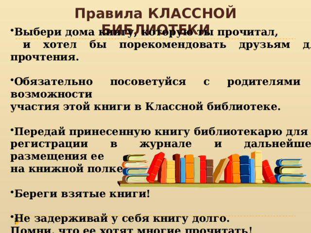 Правила КЛАССНОЙ БИБЛИОТЕКИ Выбери дома книгу, которую ты прочитал,  и хотел бы порекомендовать друзьям для прочтения. Обязательно посоветуйся с родителями о возможности участия этой книги в Классной библиотеке.  Передай принесенную книгу библиотекарю для регистрации в журнале и дальнейшего размещения ее на книжной полке. Береги взятые книги! Не задерживай у себя книгу долго. Помни, что ее хотят многие прочитать! 