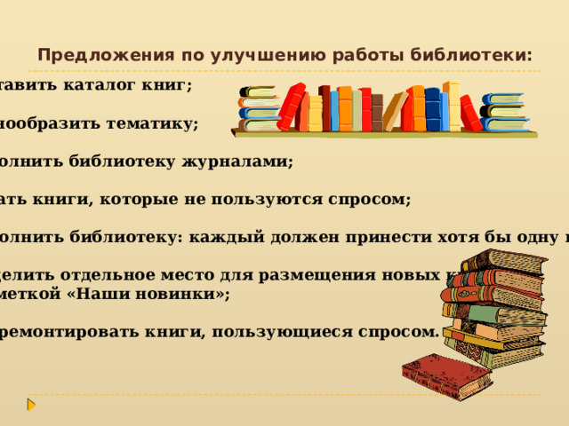Предложения по улучшению работы библиотеки: Составить каталог книг; Разнообразить тематику; Дополнить библиотеку журналами; Убрать книги, которые не пользуются спросом; Пополнить библиотеку: каждый должен принести хотя бы одну книгу; Выделить отдельное место для размещения новых книг, с пометкой «Наши новинки»; Подремонтировать книги, пользующиеся спросом. 