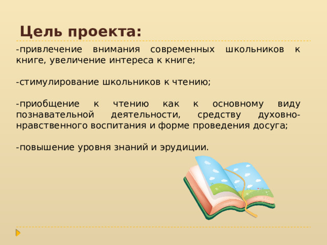 Цель проекта: -привлечение внимания современных школьников к книге, увеличение интереса к книге; -стимулирование школьников к чтению; -приобщение к чтению как к основному виду познавательной деятельности, средству духовно-нравственного воспитания и форме проведения досуга; -повышение уровня знаний и эрудиции. 