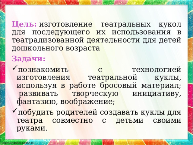 Цель:  изготовление театральных кукол для последующего их использования в театрализованной деятельности для детей дошкольного возраста Задачи: познакомить с технологией изготовления театральной куклы, используя в работе бросовый материал;  развивать творческую инициативу, фантазию, воображение; побудить родителей создавать куклы для театра совместно с детьми своими руками.    
