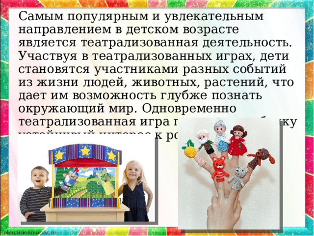 Самым популярным и увлекательным направлением в детском возрасте является театрализованная деятельность. Участвуя в театрализованных играх, дети становятся участниками разных событий из жизни людей, животных, растений, что дает им возможность глубже познать окружающий мир. Одновременно театрализованная игра прививает ребенку устойчивый интерес к родной культуре, литературе, театру. 