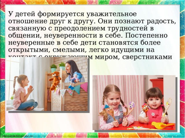 У детей формируется уважительное отношение друг к другу. Они познают радость, связанную с преодолением трудностей в общении, неуверенности в себе. Постепенно неуверенные в себе дети становятся более открытыми, смелыми, легко идущими на контакт с окружающим миром, сверстниками и взрослыми. 