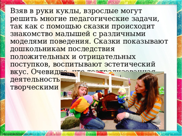 Взяв в руки куклы, взрослые могут решить многие педагогические задачи, так как с помощью сказки происходит знакомство малышей с различными моделями поведения. Сказки показывают дошкольникам последствия положительных и отрицательных поступков, воспитывают эстетический вкус. Очевидно, что театрализованная деятельность учит детей быть творческими личностями. 