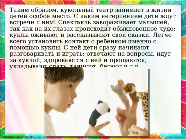 Таким образом, кукольный театр занимает в жизни детей особое место. С каким нетерпением дети ждут встречи с ним! Спектакль завораживает малышей, так как на их глазах происходит обыкновенное чудо: куклы оживают и рассказывают свои сказки. Легче всего установить контакт с ребенком именно с помощью куклы. С ней дети сразу начинают разговаривать и играть: отвечают на вопросы, идут за куклой, здороваются с ней и прощаются, укладывают спать, танцуют, бегают и т.д. 