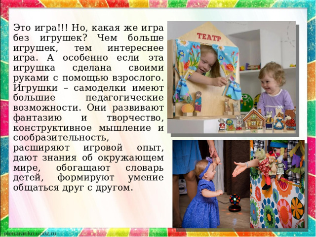 Это игра!!! Но, какая же игра без игрушек? Чем больше игрушек, тем интереснее игра. А особенно если эта игрушка сделана своими руками с помощью взрослого. Игрушки – самоделки имеют большие педагогические возможности. Они развивают фантазию и творчество, конструктивное мышление и сообразительность, расширяют игровой опыт, дают знания об окружающем мире, обогащают словарь детей, формируют умение общаться друг с другом. 